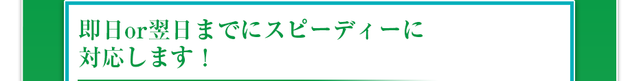 即日or翌日までにスピーディーに対応します！