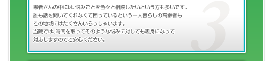 患者さんの中には、悩みごとを色々と相談したいというかたも多いです。誰も話を聞いてくれなくて困っているという一人暮らしの高齢者もこの地域にはたくさんいらっしゃいます。当院では、時間を取ってそのような悩みに対しても親身になって対応しますのでご安心ください。