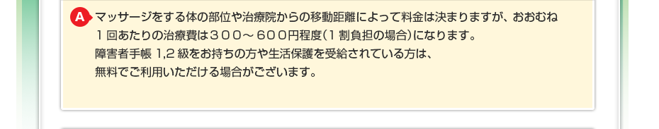 マッサージをする体の部位や治療院からの移動距離によって料金は決まりますが、おおむね1回あたりの治療費は300～600円程度（1割負担の場合）になります。障害者手帳1,2級をお持ちの方や生活保護を受給されている方は、無料でご利用いただける場合がございます。