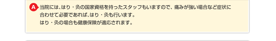 当院には、はり・灸の国家資格を持ったスタッフもいますので、痛みが強い場合など症状に合わせて必要であれば、はり・灸も行います。はり・灸の場合も健康保険が適応されます。 はり・灸の場合も健康保険が適応されますのでわずかな負担でご利用できます。