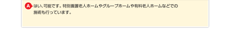はい、可能です。特別養護老人ホームやグループホームや有料老人ホームなどでの施術も行っています。